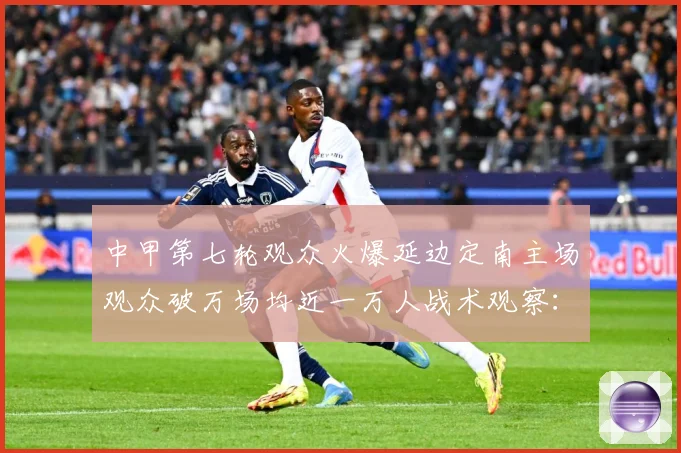 中甲第七轮观众火爆延边定南主场观众破万场均近一万人战术观察：最新赛事动态与深度分析