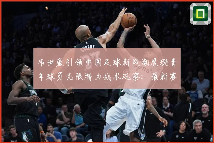 韦世豪引领中国足球新风潮展现青年球员无限潜力战术观察：最新赛事动态与深度分析