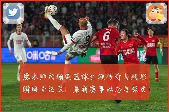 魔术师约翰逊篮球生涯传奇与精彩瞬间全记录：最新赛事动态与深度分析