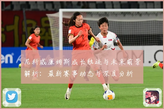 尼科威廉姆斯成长轨迹与未来前景解析：最新赛事动态与深度分析