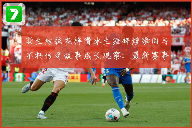 羽生结弦花样滑冰生涯辉煌瞬间与不朽传奇故事成长观察：最新赛事动态与深度分析