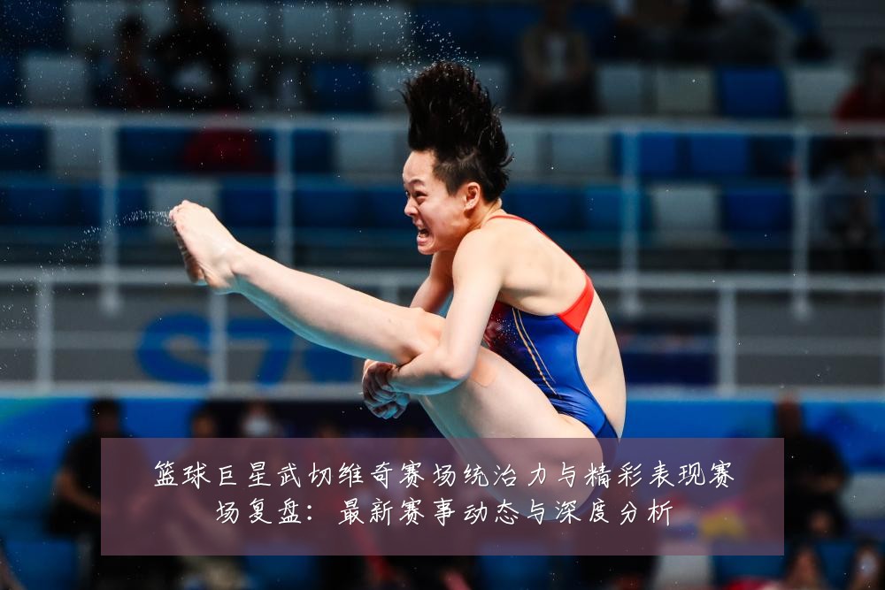 篮球巨星武切维奇赛场统治力与精彩表现赛场复盘:最新赛事动态与深度分析